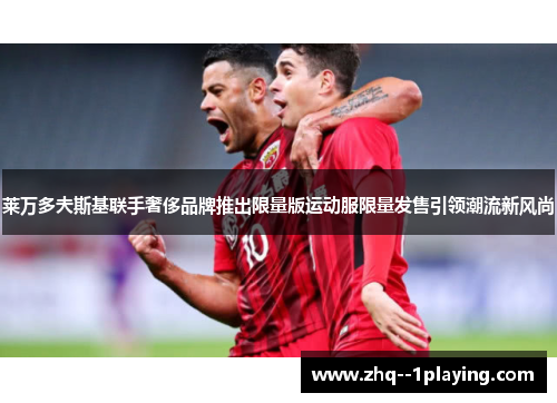 莱万多夫斯基联手奢侈品牌推出限量版运动服限量发售引领潮流新风尚