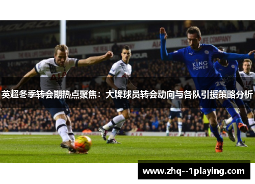 英超冬季转会期热点聚焦：大牌球员转会动向与各队引援策略分析