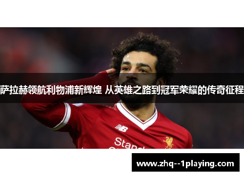 萨拉赫领航利物浦新辉煌 从英雄之路到冠军荣耀的传奇征程