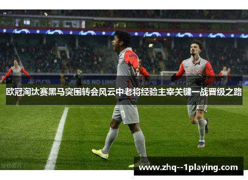 欧冠淘汰赛黑马突围转会风云中老将经验主宰关键一战晋级之路 欧冠淘汰赛黑马突围转会风云中老将经验主宰关键一战晋级之路