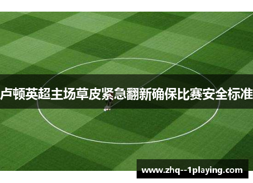 卢顿英超主场草皮紧急翻新确保比赛安全标准 卢顿英超主场草皮紧急翻新确保比赛安全标准