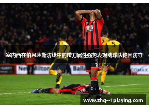 塞内西在伯恩茅斯防线中的带刀属性强势表现助球队稳固防守