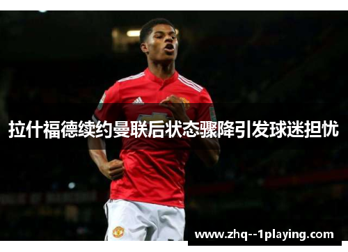 拉什福德续约曼联后状态骤降引发球迷担忧 拉什福德续约曼联后状态骤降引发球迷担忧
