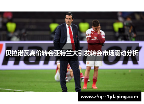 贝拉诺瓦高价转会亚特兰大引发转会市场震动分析